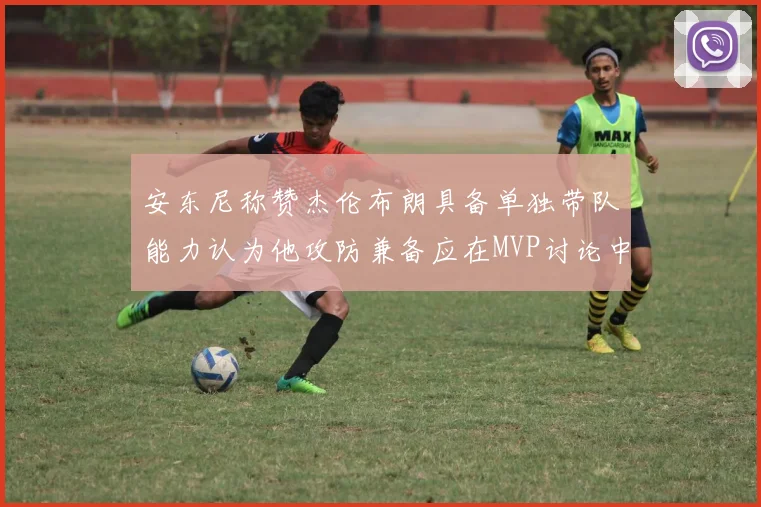 安东尼称赞杰伦布朗具备单独带队能力认为他攻防兼备应在MVP讨论中占有一席之地