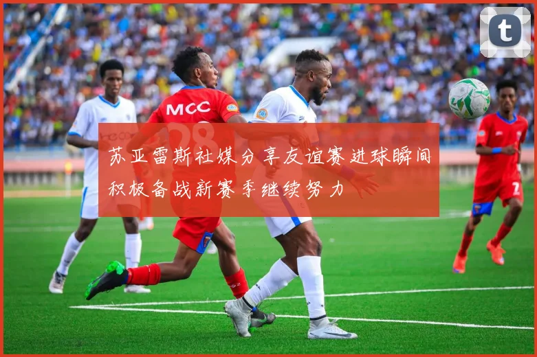 苏亚雷斯社媒分享友谊赛进球瞬间积极备战新赛季继续努力