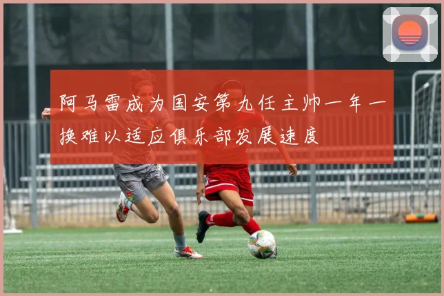 阿马雷成为国安第九任主帅一年一换难以适应俱乐部发展速度