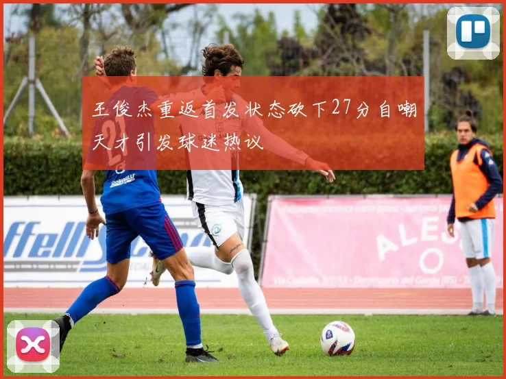 王俊杰重返首发状态砍下27分自嘲天才引发球迷热议