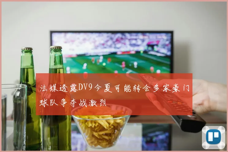 法媒透露DV9今夏可能转会多家豪门球队争夺战激烈