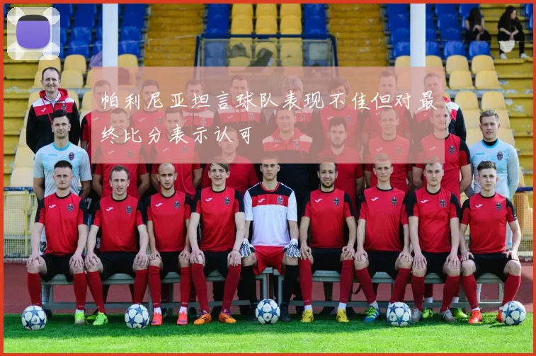 帕利尼亚坦言球队表现不佳但对最终比分表示认可