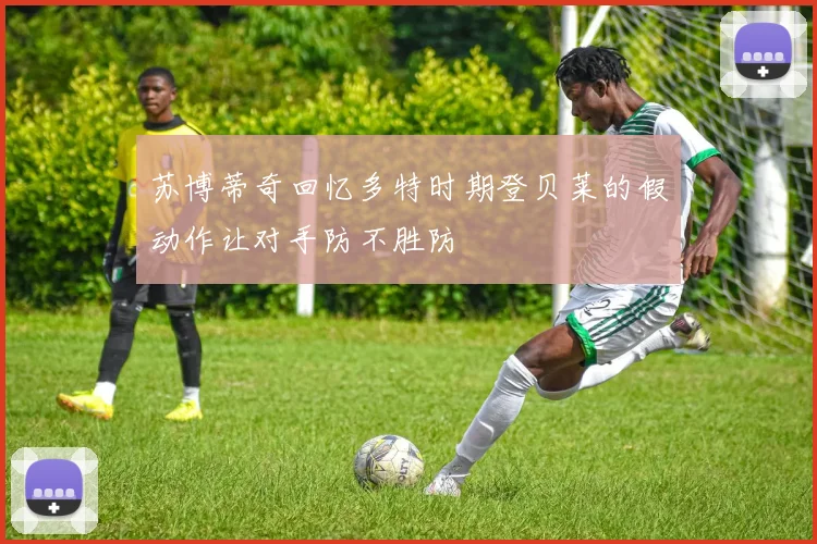 苏博蒂奇回忆多特时期登贝莱的假动作让对手防不胜防