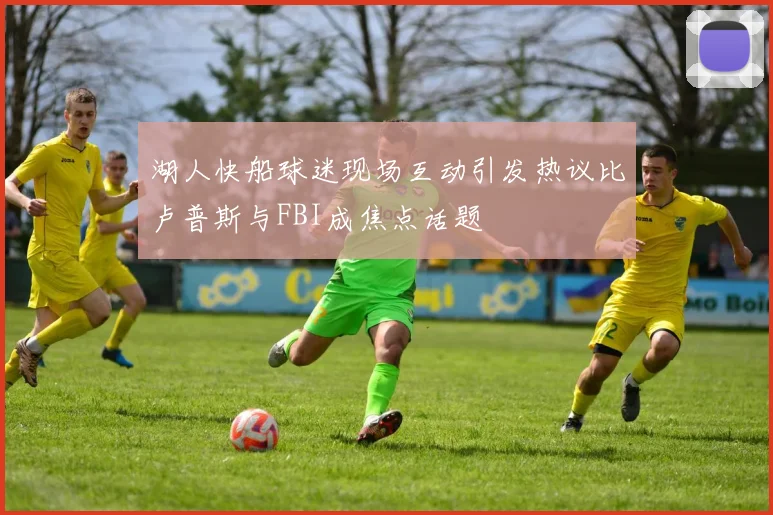 湖人快船球迷现场互动引发热议比卢普斯与FBI成焦点话题