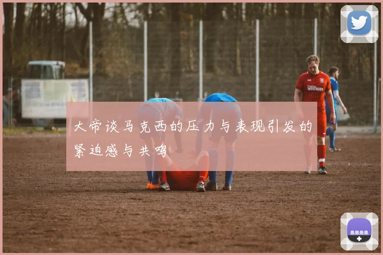 大帝谈马克西的压力与表现引发的紧迫感与共鸣