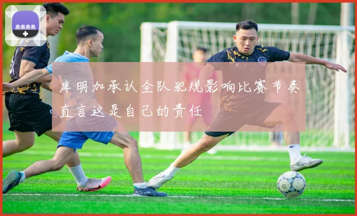 库明加承认全队犯规影响比赛节奏直言这是自己的责任