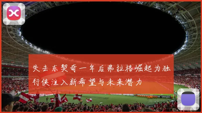 失去东契奇一年后弗拉格崛起为独行侠注入新希望与未来潜力