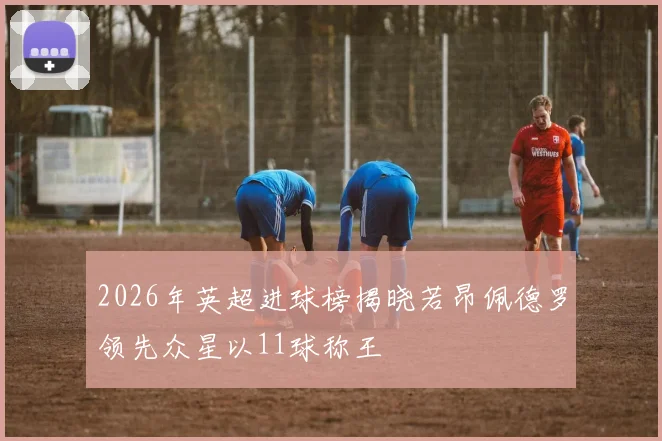 2026年英超进球榜揭晓若昂佩德罗领先众星以11球称王