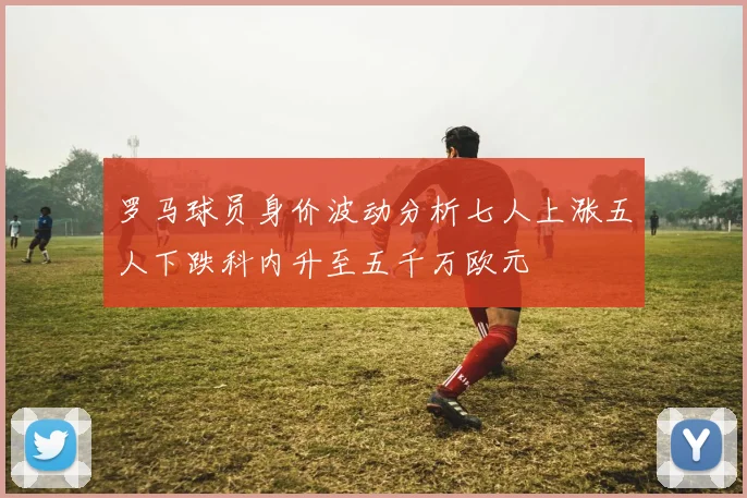 罗马球员身价波动分析七人上涨五人下跌科内升至五千万欧元