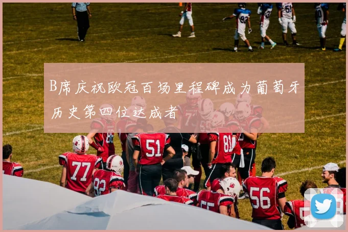 B席庆祝欧冠百场里程碑成为葡萄牙历史第四位达成者