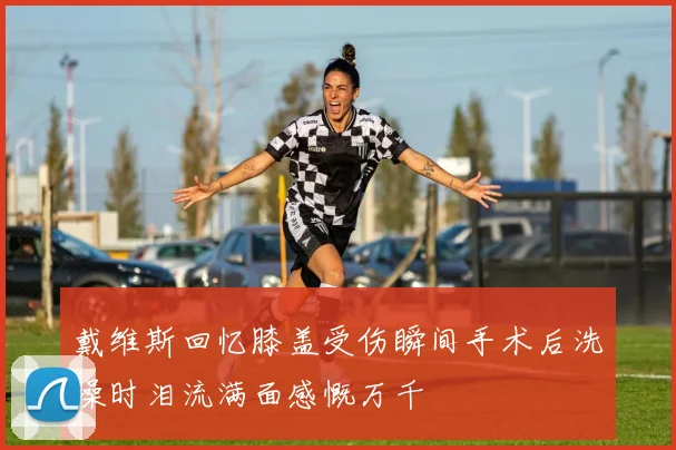戴维斯回忆膝盖受伤瞬间手术后洗澡时泪流满面感慨万千