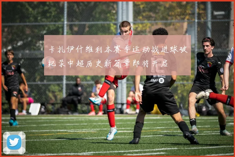 卡扎伊什维利本赛季运动战进球破纪录中超历史新篇章即将开启