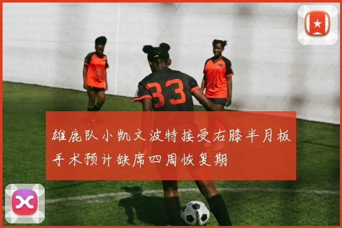 雄鹿队小凯文波特接受右膝半月板手术预计缺席四周恢复期