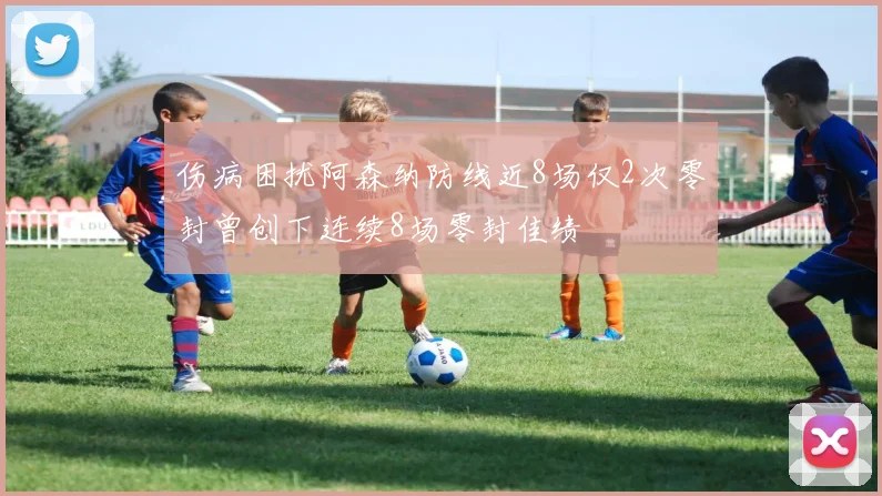 伤病困扰阿森纳防线近8场仅2次零封曾创下连续8场零封佳绩