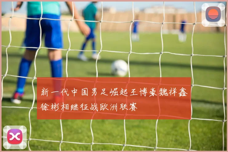 新一代中国男足崛起王博豪魏祥鑫徐彬相继征战欧洲联赛